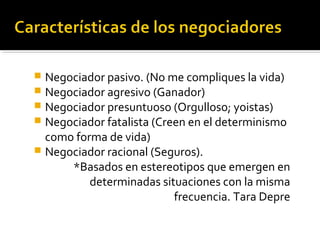  Negociador pasivo. (No me compliques la vida)
 Negociador agresivo (Ganador)
 Negociador presuntuoso (Orgulloso; yoistas)
 Negociador fatalista (Creen en el determinismo
como forma de vida)
 Negociador racional (Seguros).
*Basados en estereotipos que emergen en
determinadas situaciones con la misma
frecuencia. Tara Depre
 