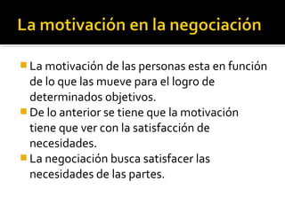  La motivación de las personas esta en función
de lo que las mueve para el logro de
determinados objetivos.
 De lo anterior se tiene que la motivación
tiene que ver con la satisfacción de
necesidades.
 La negociación busca satisfacer las
necesidades de las partes.
 