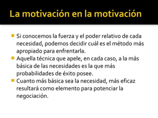  Si conocemos la fuerza y el poder relativo de cada
necesidad, podemos decidir cuál es el método más
apropiado para enfrentarla.
 Aquella técnica que apele, en cada caso, a la más
básica de las necesidades es la que más
probabilidades de éxito posee.
 Cuanto más básica sea la necesidad, más eficaz
resultará como elemento para potenciar la
negociación.
 