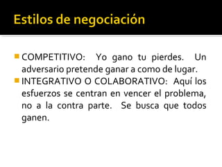  COMPETITIVO: Yo gano tu pierdes. Un
adversario pretende ganar a como de lugar.
 INTEGRATIVO O COLABORATIVO: Aquí los
esfuerzos se centran en vencer el problema,
no a la contra parte. Se busca que todos
ganen.
 