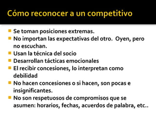  Se toman posiciones extremas.
 No importan las expectativas del otro. Oyen, pero
no escuchan.
 Usan la técnica del socio
 Desarrollan tácticas emocionales
 El recibir concesiones, lo interpretan como
debilidad
 No hacen concesiones o si hacen, son pocas e
insignificantes.
 No son respetuosos de compromisos que se
asumen: horarios, fechas, acuerdos de palabra, etc..
 