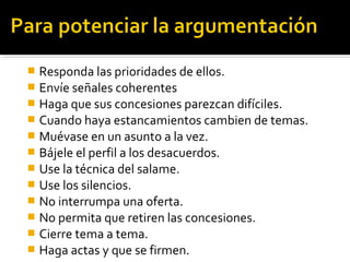  Responda las prioridades de ellos.
 Envíe señales coherentes
 Haga que sus concesiones parezcan difíciles.
 Cuando haya estancamientos cambien de temas.
 Muévase en un asunto a la vez.
 Bájele el perfil a los desacuerdos.
 Use la técnica del salame.
 Use los silencios.
 No interrumpa una oferta.
 No permita que retiren las concesiones.
 Cierre tema a tema.
 Haga actas y que se firmen.
 