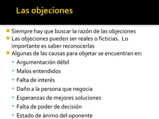  Siempre hay que buscar la razón de las objeciones
 Las objeciones pueden ser reales o ficticias. Lo
importante es saber reconocerlas
 Algunas de las causas para objetar se encuentran en:
 Argumentación débil
 Malos entendidos
 Falta de interés
 Daño a la persona que negocia
 Esperanzas de mejores soluciones
 Falta de poder de decisión
 Estado de ánimo del oponente
 
