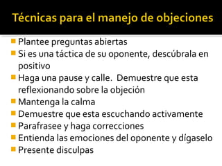  Plantee preguntas abiertas
 Si es una táctica de su oponente, descúbrala en
positivo
 Haga una pause y calle. Demuestre que esta
reflexionando sobre la objeción
 Mantenga la calma
 Demuestre que esta escuchando activamente
 Parafrasee y haga correcciones
 Entienda las emociones del oponente y dígaselo
 Presente disculpas
 