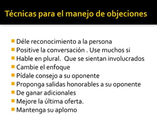  Déle reconocimiento a la persona
 Positive la conversación . Use muchos si
 Hable en plural. Que se sientan involucrados
 Cambie el enfoque
 Pídale consejo a su oponente
 Proponga salidas honorables a su oponente
 De ganar adicionales
 Mejore la última oferta.
 Mantenga su aplomo
 