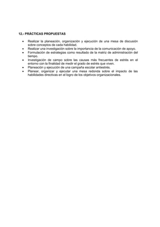 12.- PRÁCTICAS PROPUESTAS 
• Realizar la planeación, organización y ejecución de una mesa de discusión 
sobre conceptos de cada habilidad. 
• Realizar una investigación sobre la importancia de la comunicación de apoyo. 
• Formulación de estrategias como resultado de la matriz de administración del 
tiempo. 
• Investigación de campo sobre las causas más frecuentes de estrés en el 
entorno con la finalidad de medir el grado de estrés que viven. 
• Planeación y ejecución de una campaña escolar antiestrés. 
• Planear, organizar y ejecutar una mesa redonda sobre el impacto de las 
habilidades directivas en el logro de los objetivos organizacionales. 
