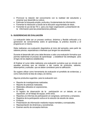 • Promover la relación del conocimiento con la realidad del estudiante y 
propiciar que desarrolle su cultura. 
• Estimular la búsqueda amplia, profunda y fundamentada de información. 
• Fomentar la interacción a través de la discusión argumentada de ideas. 
• Fomentar el uso de las TIC s para una mejor organización y presentación de 
la información para las presentaciones públicas. 
9.- SUGERENCIAS DE EVALUACIÓN 
La evaluación debe ser un proceso continuo, dinámico y flexible enfocado a la 
generación de conocimientos sobre el aprendizaje, la práctica docente y el 
programa en sí mismo. 
Debe realizarse una evaluación diagnóstica al inicio del semestre, para partir de 
saberes previos, expectativas e intereses que tengan los estudiantes. 
Durante el desarrollo del curso debe llevarse a cabo una evaluación formativa que 
permita realimentar el proceso de aprendizaje y establecer las estrategias para 
el logro de los objetivos establecidos. 
Al finalizar el curso debe realizarse una evaluación sumativa que se vincula con 
aquellas acciones que se orientan a dar cuenta de productos, saberes, 
desempeños y actitudes que se deben considerar para la calificación. 
Se sugiere utilizar como herramienta de evaluación el portafolio de evidencias, y 
como instrumento la lista de cotejo y la rúbrica. 
Algunos productos sugeridos para la evaluación son: 
• Reporte de investigaciones realizadas. 
• Reporte de prácticas realizadas. 
• Materiales utilizados en exposiciones. 
• Proyecto. 
• El registro de observación de la participación en un debate, en una 
exposición, en el trabajo de equipo, entre otros. 
• Reportes y/o informes de participación en congresos, seminarios y simposios. 
• Registros de la participación activa en la solución de estudio de casos. 
• Ensayos. 
• Presentación de información mediante mapas mentales y conceptuales. 
• Representación de dinámicas y sociodramas. 
• Examen escrito de conceptos teóricos. 
 