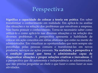 PerspectivaSignifica a capacidade de colocar a teoria em prática. Em saber transformar o conhecimento em realidade. Em aplicá-lo na análise das situações e na solução dos problemas que envolvem a empresa. Não basta possuir o conhecimento. Torna-se necessário saber como utilizá-lo e como aplicá-lo nas diversas situações e na solução dos diversos problemas. A perspectiva apresenta a habilidade de colocar em ação conceitos em idéias abstratas que estão na mente do administrador. Em visualizar as oportunidades que nem sempre são percebidas pelas pessoas comuns e transformá-las em novos produtos, serviços ou ações pessoais. Na realidade, a perspectiva é a condição pessoal que torna o administrador capaz de diagnosticar situações e propor soluções criativas e inovadoras. É a perspectiva que dá autonomia e independência ao administrador, que não precisa perguntar ao chefe o que fazer e como fazer as suas atividades.