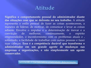 AtitudeSignifica o comportamento pessoal do administrador diante das situações com que se defronta no seu trabalho. A atitude representa o estilo pessoal de fazer as coisas acontecerem, a maneira de liderar, de motivar, de comunicar e levar as coisas adiante. Envolve o impulso e a determinação de inovar e a convicção de melhorar, continuamente, o espírito empreendedor, o inconformismo com os problemas atuais e , sobretudo, a facilidade de trabalhar com outras pessoas e fazer suas cabeças. Essa é a competência durável que transforma o administrador em um grande agente de mudanças nas empresas e organizações, e não simplesmente um agente conservador.ATITUDE -> Ter iniciativa, criatividade, determinação.