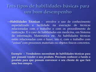 Três tipos de habilidades básicas para um bom desempenho ->Habilidades Técnicas -  envolve o uso de conhecimento especializado e facilidade na execução de técnicas relacionadas com o trabalho e com os procedimento de realização. E o caso de habilidades em medicina, em Sistema de informação, Matemática etc. As habilidades técnicas estão relacionadas com o fazer, isto é, com o trabalho com “coisas”com processos materiais ou objetos físicos concretos.      Exemplo  -  Vendedores necessitam de habilidades técnicas para que possam vender o seu produto. Precisam conhecer a fundo o produto para que possam convencer o seu cliente de que fará uma boa compra.