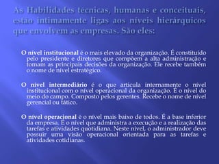 As Habilidades técnicas, humanas e conceituais, estão intimamente ligas aos níveis hierárquicos que envolvem as empresas. São eles:   O nível institucional é o mais elevado da organização. É constituído pelo presidente e diretores que compõem a alta administração e tomam as principais decisões da organização. Ele recebe também o nome de nível estratégico.Onível intermediário é o que articula internamente o nível institucional com o nível operacional da organização. É o nível do meio do campo. Composto pelos gerentes. Recebe o nome de nível gerencial ou tático.Onível operacional é o nível mais baixo de todos. É a base inferior da empresa. É o nível que administra a execução e a realização das tarefas e atividades quotidiana. Neste nível, o administrador deve possuir uma visão operacional orientada para as tarefas e atividades cotidianas. 
