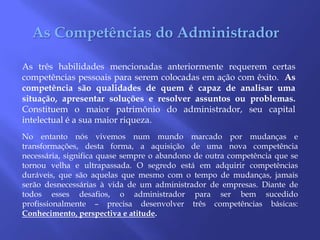 As Competências do AdministradorAs três habilidades mencionadas anteriormente requerem certas competências pessoais para serem colocadas em ação com êxito.  As competência são qualidades de quem é capaz de analisar uma situação, apresentar soluções e resolver assuntos ou problemas. Constituem o maior patrimônio do administrador, seu capital intelectual é a sua maior riqueza. No entanto nós vivemos num mundo marcado por mudanças e transformações, desta forma, a aquisição de uma nova competência necessária, significa quase sempre o abandono de outra competência que se tornou velha e ultrapassada. O segredo está em adquirir competências duráveis, que são aquelas que mesmo com o tempo de mudanças, jamais serão desnecessárias à vida de um administrador de empresas. Diante de todos esses desafios, o administrador para ser bem sucedido profissionalmente – precisa desenvolver três competências básicas: Conhecimento, perspectiva e atitude.