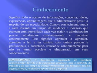 ConhecimentoSignifica todo o acervo de informações, conceitos, idéias, experiências, aprendizagens que o administrador possui a respeito de sua especialidade. Como o conhecimento muda a cada instante em função da mudança e inovação que ocorrem com intensidade cada vez maior, o administrador precisa atualizar-se constantemente e renová-lo continuamente. Isso significa aprender a aprender, aprender a ler, a ter contato com outras pessoas e profissionais, e sobretudo, reciclar-se continuamente para não se tornar obsoleto e ultrapassado em seus conhecimentos. CONHECIMENTO -> desenvolver capacidade de transferir conhecimentos da vida e da experiência cotidianas para o ambiente de trabalho e do seu campo de atuação profissional, em diferentes modelos organizacionais, revelando-se profissional adaptável.