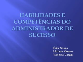 HABILIDADES E COMPETÊNCIAS DO ADMINISTRADOR DE SUCESSO Érica Souza Lidiane Moraes Vanessa Vargas 