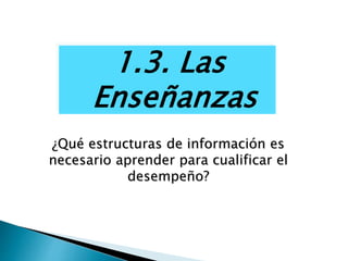 1.3. Las
Enseñanzas
¿Qué estructuras de información es
necesario aprender para cualificar el
desempeño?
 