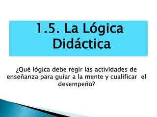 1.5. La Lógica
Didáctica
¿Qué lógica debe regir las actividades de
enseñanza para guiar a la mente y cualificar el
desempeño?
 