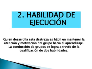 2. HABILIDAD DE
EJECUCIÓN
Quien desarrolla esta destreza es hábil en mantener la
atención y motivación del grupo hacia el aprendizaje.
La conducción de grupos se logra a través de la
cualificación de dos habilidades:
 