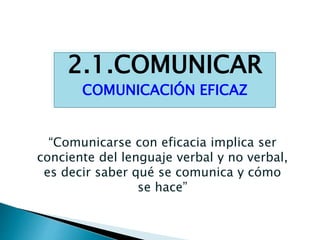 2.1.COMUNICAR
COMUNICACIÓN EFICAZ
“Comunicarse con eficacia implica ser
conciente del lenguaje verbal y no verbal,
es decir saber qué se comunica y cómo
se hace”
 