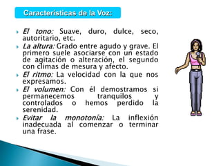 El tono: Suave, duro, dulce, seco,
autoritario, etc.
 La altura: Grado entre agudo y grave. El
primero suele asociarse con un estado
de agitación o alteración, el segundo
con climas de mesura y afecto.
 El ritmo: La velocidad con la que nos
expresamos.
 El volumen: Con él demostramos si
permanecemos tranquilos y
controlados o hemos perdido la
serenidad.
 Evitar la monotonía: La inflexión
inadecuada al comenzar o terminar
una frase.
Características de la Voz:
 