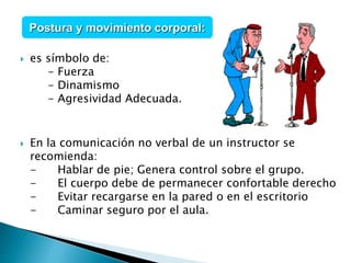  es símbolo de:
- Fuerza
- Dinamismo
- Agresividad Adecuada.
 En la comunicación no verbal de un instructor se
recomienda:
- Hablar de pie; Genera control sobre el grupo.
- El cuerpo debe de permanecer confortable derecho
- Evitar recargarse en la pared o en el escritorio
- Caminar seguro por el aula.
Postura y movimiento corporal:
 