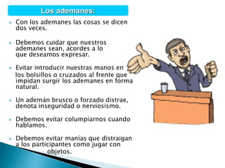  Con los ademanes las cosas se dicen
dos veces.
 Debemos cuidar que nuestros
ademanes sean, acordes a lo
que deseamos expresar.
 Evitar introducir nuestras manos en
los bolsillos o cruzados al frente que
impidan surgir los ademanes en forma
natural.
 Un ademán brusco o forzado distrae,
denota inseguridad o nerviosismo.
 Debemos evitar columpiarnos cuando
hablamos.
 Debemos evitar manías que distraigan
a los participantes como jugar con
objetos.
Los ademanes:
 