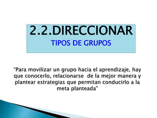 2.2.DIRECCIONAR
TIPOS DE GRUPOS
“Para movilizar un grupo hacia el aprendizaje, hay
que conocerlo, relacionarse de la mejor manera y
plantear estrategias que permitan conducirlo a la
meta planteada”
 
