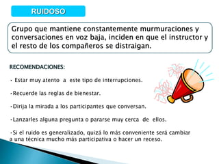 Grupo que mantiene constantemente murmuraciones y
conversaciones en voz baja, inciden en que el instructor y
el resto de los compañeros se distraigan.
RUIDOSO
RECOMENDACIONES:
• Estar muy atento a este tipo de interrupciones.
•Recuerde las reglas de bienestar.
•Dirija la mirada a los participantes que conversan.
•Lanzarles alguna pregunta o pararse muy cerca de ellos.
•Si el ruido es generalizado, quizá lo más conveniente será cambiar
a una técnica mucho más participativa o hacer un receso.
 