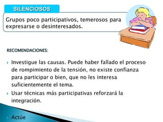 RECOMENDACIONES:
 Investigue las causas. Puede haber fallado el proceso
de rompimiento de la tensión, no existe confianza
para participar o bien, que no les interesa
suficientemente el tema.
 Usar técnicas más participativas reforzará la
integración.
 Actúe
Grupos poco participativos, temerosos para
expresarse o desinteresados.
SILENCIOSOS
 