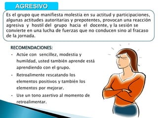 RECOMENDACIONES:
• Actúe con sencillez, modestia y
humildad, usted también aprende está
aprendiendo con el grupo.
• Retroalimente rescatando los
elementos positivos y también los
elementos por mejorar.
• Use un tono asertivo al momento de
retroalimentar.
Es el grupo que manifiesta molestia en su actitud y participaciones,
algunas actitudes autoritarias y prepotentes, provocan una reacción
agresiva y hostil del grupo hacia el docente, y la sesión se
convierte en una lucha de fuerzas que no conducen sino al fracaso
de la jornada.
AGRESIVO
 