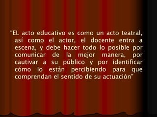 “EL acto educativo es como un acto teatral,
así como el actor, el docente entra a
escena, y debe hacer todo lo posible por
comunicar de la mejor manera, por
cautivar a su público y por identificar
cómo lo están percibiendo para que
comprendan el sentido de su actuación”
 