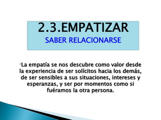 2.3.EMPATIZAR
SABER RELACIONARSE
“La empatía se nos descubre como valor desde
la experiencia de ser solícitos hacia los demás,
de ser sensibles a sus situaciones, intereses y
esperanzas, y ser por momentos como si
fuéramos la otra persona.
 