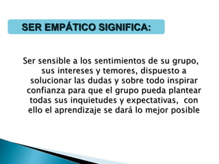 Ser sensible a los sentimientos de su grupo,
sus intereses y temores, dispuesto a
solucionar las dudas y sobre todo inspirar
confianza para que el grupo pueda plantear
todas sus inquietudes y expectativas, con
ello el aprendizaje se dará lo mejor posible
SER EMPÁTICO SIGNIFICA:
 
