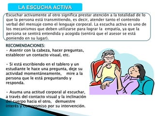 Escuchar activamente al otro significa prestar atención a la totalidad de lo
que la persona está transmitiendo, es decir, atender tanto el contenido
verbal del mensaje como el lenguaje corporal. La escucha activa es uno de
los mecanismos que deben utilizarse para lograr la empatía, ya que la
persona se sentirá entendida y acogida (sentirá que el asesor se está
poniendo en su lugar).
LA ESCUCHA ACTIVA
RECOMENDACIONES:
• Asentir con la cabeza, hacer preguntas,
establecer un contacto visual, etc.
• Si está escribiendo en el tablero y un
estudiante le hace una pregunta, deje su
actividad momentáneamente, mire a la
persona que le está preguntando y
responda.
• Asuma una actitud corporal al escuchar,
a través del contacto visual y la inclinación
del cuerpo hacia el otro, demuestre
interés y compromiso por su intervención.
 