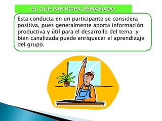 Esta conducta en un participante se considera
positiva, pues generalmente aporta información
productiva y útil para el desarrollo del tema y
bien canalizada puede enriquecer el aprendizaje
del grupo.
EL QUE PARTICIPA DEMASIADO
 