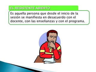 Es aquella persona que desde el inicio de la
sesión se manifiesta en desacuerdo con el
docente, con las enseñanzas y con el programa.
EL RESISTENTE ABIERTO
 