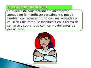 Es quien está constantemente inconforme
aunque no lo manifieste verbalmente, puede
también contagiar al grupo con sus actitudes o
causarles malestar. Se manifiesta en la forma de
sentarse y sobre todo con los movimientos de
desacuerdo.
EL CERRADO SILENCIOSO
 