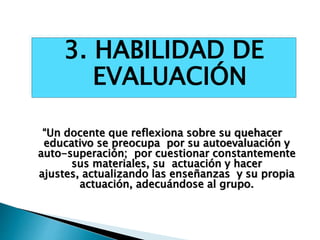 “Un docente que reflexiona sobre su quehacer
educativo se preocupa por su autoevaluación y
auto-superación; por cuestionar constantemente
sus materiales, su actuación y hacer
ajustes, actualizando las enseñanzas y su propia
actuación, adecuándose al grupo.
3. HABILIDAD DE
EVALUACIÓN
 