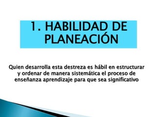 1. HABILIDAD DE
PLANEACIÓN
Quien desarrolla esta destreza es hábil en estructurar
y ordenar de manera sistemática el proceso de
enseñanza aprendizaje para que sea significativo
 