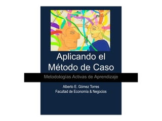 Aplicando el
 Método de Caso
Metodologías Activas de Aprendizaje

         Alberto E. Gómez Torres
     Facultad de Economía & Negocios
 