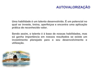 AUTOVALORIZAÇÃO Uma habilidade é um talento desenvolvido. É um potencial no qual se investe, treina, aperfeiçoa e encontra uma aplicação prática de reconhecido valor. Sendo assim, o talento é à base de nossas habilidades, mas só ganha importância em nossos resultados se existe um investimento planejado para o seu desenvolvimento e utilização. 