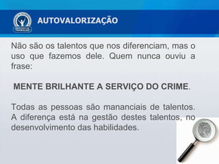 AUTOVALORIZAÇÃO Não são os talentos que nos diferenciam, mas o uso que fazemos dele. Quem nunca ouviu a frase:  MENTE BRILHANTE A SERVIÇO DO CRIME .  Todas as pessoas são mananciais de talentos. A diferença está na gestão destes talentos, no desenvolvimento das habilidades. 