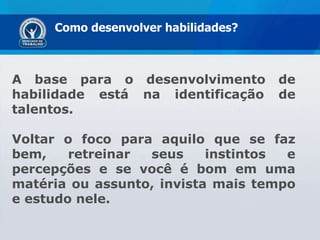 Como desenvolver habilidades? A base para o desenvolvimento de habilidade está na identificação de talentos.  Voltar o foco para aquilo que se faz bem, retreinar seus instintos e percepções e se você é bom em uma matéria ou assunto, invista mais tempo e estudo nele. 
