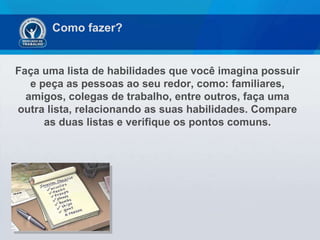 Faça uma lista de habilidades que você imagina possuir e peça as pessoas ao seu redor, como: familiares, amigos, colegas de trabalho, entre outros, faça uma outra lista, relacionando as suas habilidades. Compare as duas listas e verifique os pontos comuns. Como fazer? 