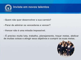 Invista em novos talentos - Quem não quer desenvolver a sua carreia?  - Parar de admirar os vencedores e vencer?  - Vencer não é uma missão impossível.  - É preciso muita luta, trabalho, planejamento, traçar metas, abdicar de muitas coisas e atingir seus objetivos e cumprir as suas metas. 
