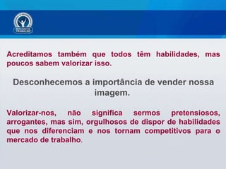 Acreditamos também que todos têm habilidades, mas poucos sabem valorizar isso.  Desconhecemos a importância de vender nossa imagem.  Valorizar-nos, não significa sermos pretensiosos, arrogantes, mas sim, orgulhosos de dispor de habilidades que nos diferenciam e nos tornam competitivos para o mercado de trabalho . 