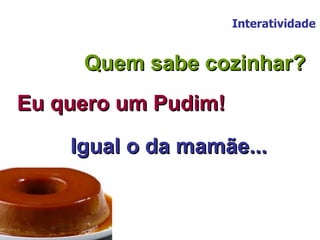 Interatividade Quem sabe cozinhar? Eu quero um Pudim! Igual o da mamãe... 