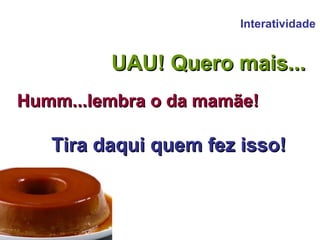 Interatividade UAU! Quero mais... Humm...lembra o da mamãe! Tira daqui quem fez isso! 