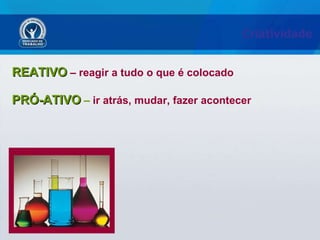 Criatividade  REATIVO   – reagir a tudo o que é colocado PRÓ-ATIVO  –  ir atrás, mudar, fazer acontecer 