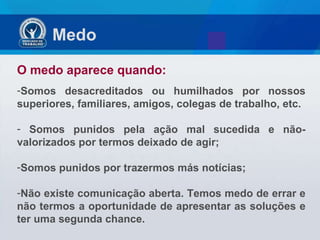 Medo  O medo aparece quando: Somos desacreditados ou humilhados por nossos superiores, familiares, amigos, colegas de trabalho, etc. Somos punidos pela ação mal sucedida e não-valorizados por termos deixado de agir; Somos punidos por trazermos más notícias; Não existe comunicação aberta. Temos medo de errar e não termos a oportunidade de apresentar as soluções e ter uma segunda chance. 