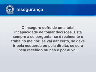 Insegurança  O inseguro sofre de uma total incapacidade de tomar decisões. Está sempre a se perguntar se é realmente o trabalho melhor, se vai dar certo, se deve ir pela esquerda ou pela direita, se será bem recebido ou não e por aí vai . 